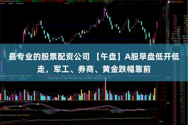 最专业的股票配资公司 【午盘】A股早盘低开低走，军工、券商、黄金跌幅靠前