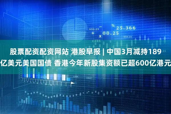 股票配资配资网站 港股早报 | 中国3月减持189亿美元美国国债 香港今年新股集资额已超600亿港元