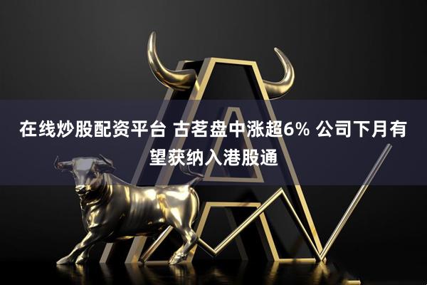 在线炒股配资平台 古茗盘中涨超6% 公司下月有望获纳入港股通