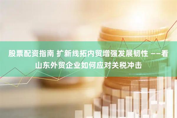 股票配资指南 扩新线拓内贸增强发展韧性 ——看山东外贸企业如何应对关税冲击