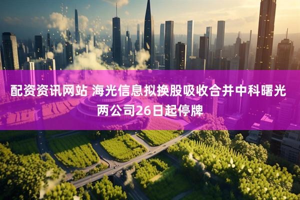 配资资讯网站 海光信息拟换股吸收合并中科曙光 两公司26日起停牌