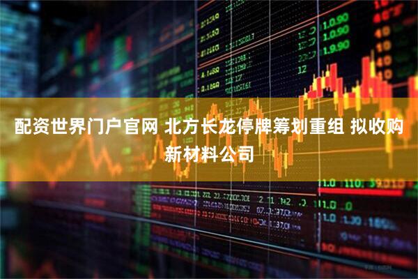 配资世界门户官网 北方长龙停牌筹划重组 拟收购新材料公司