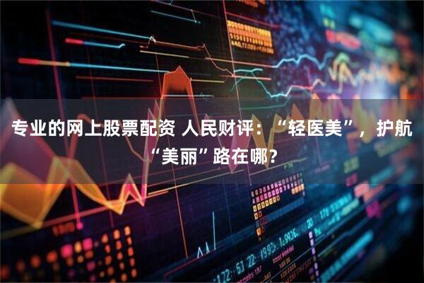 专业的网上股票配资 人民财评：“轻医美”，护航“美丽”路在哪？