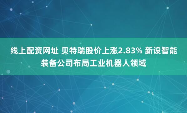 线上配资网址 贝特瑞股价上涨2.83% 新设智能装备公司布局工业机器人领域