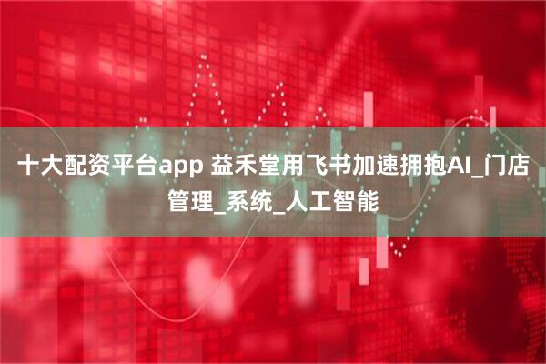 十大配资平台app 益禾堂用飞书加速拥抱AI_门店管理_系统_人工智能