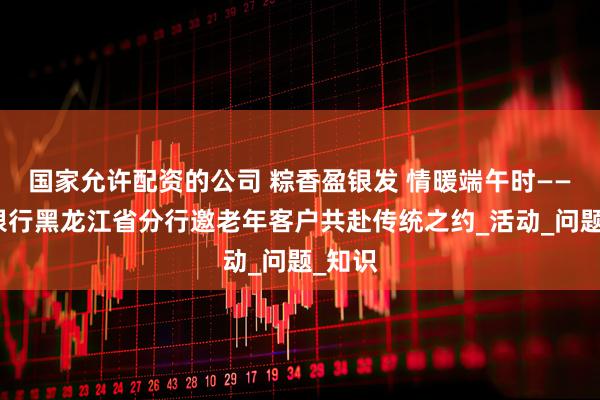 国家允许配资的公司 粽香盈银发 情暖端午时——建设银行黑龙江省分行邀老年客户共赴传统之约_活动_问题_知识