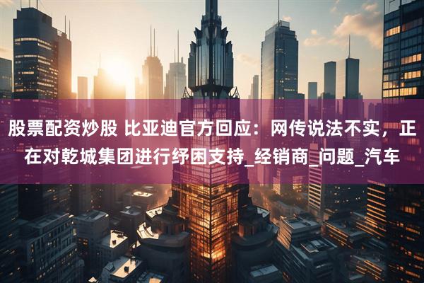 股票配资炒股 比亚迪官方回应：网传说法不实，正在对乾城集团进行纾困支持_经销商_问题_汽车