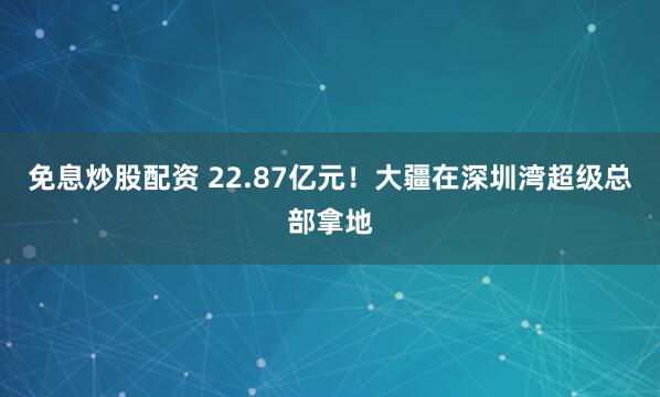 免息炒股配资 22.87亿元！大疆在深圳湾超级总部拿地