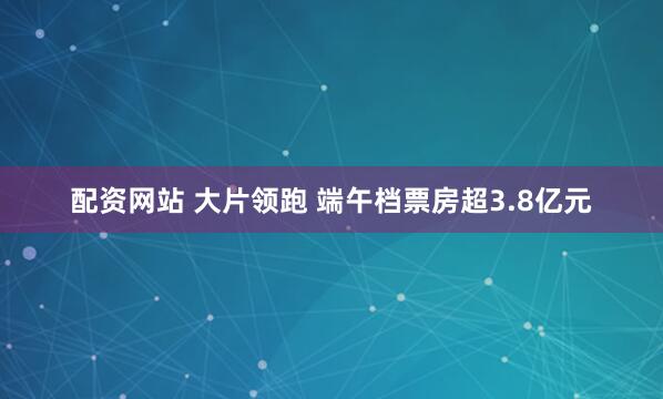 配资网站 大片领跑 端午档票房超3.8亿元