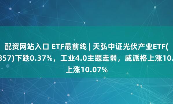 配资网站入口 ETF最前线 | 天弘中证光伏产业ETF(159857)下跌0.37%，工业4.0主题走弱，威派格上涨10.07%