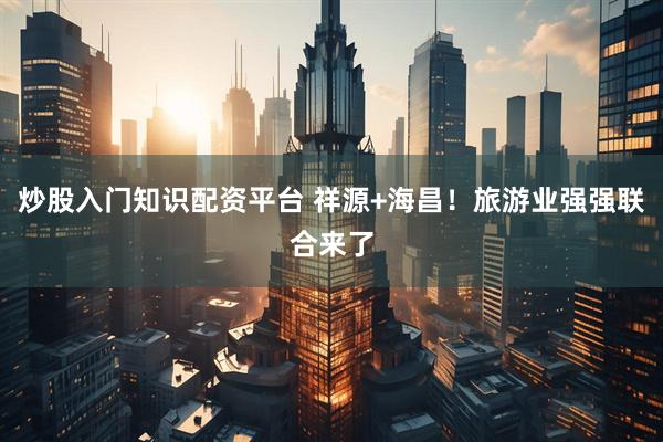 炒股入门知识配资平台 祥源+海昌！旅游业强强联合来了