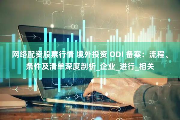 网络配资股票行情 境外投资 ODI 备案：流程、条件及清单深度剖析_企业_进行_相关