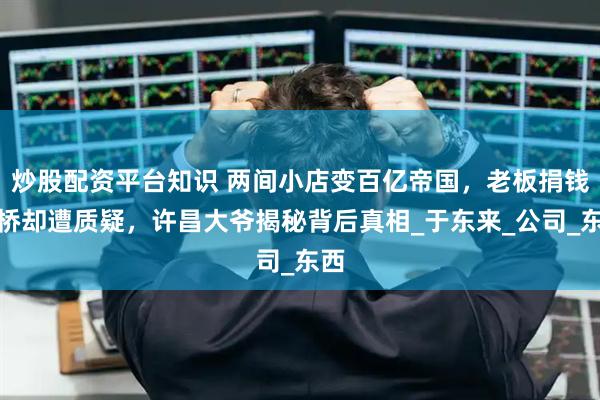 炒股配资平台知识 两间小店变百亿帝国，老板捐钱建桥却遭质疑，许昌大爷揭秘背后真相_于东来_公司_东西
