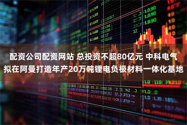 配资公司配资网站 总投资不超80亿元 中科电气拟在阿曼打造年产20万吨锂电负极材料一体化基地