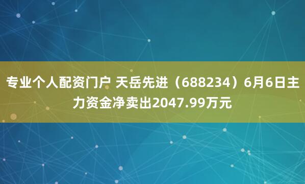 专业个人配资门户 天岳先进（688234）6月6日主力资金净卖出2047.99万元