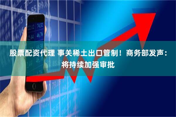 股票配资代理 事关稀土出口管制！商务部发声：将持续加强审批