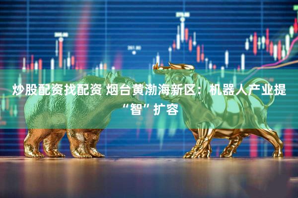 炒股配资找配资 烟台黄渤海新区：机器人产业提“智”扩容