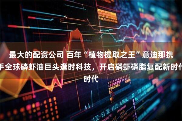 最大的配资公司 百年“植物提取之王”意迪那携手全球磷虾油巨头逢时科技，开启磷虾磷脂复配新时代