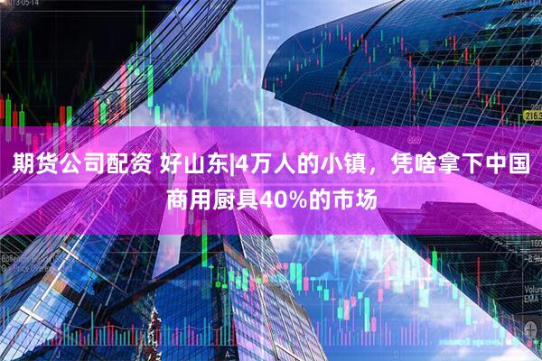 期货公司配资 好山东|4万人的小镇，凭啥拿下中国商用厨具40%的市场