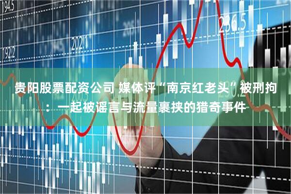 贵阳股票配资公司 媒体评“南京红老头”被刑拘：一起被谣言与流量裹挟的猎奇事件