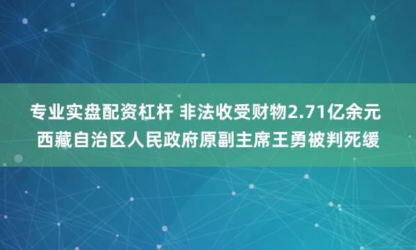 专业实盘配资杠杆 非法收受财物2.71亿余元 西藏自治区人民政府原副主席王勇被判死缓