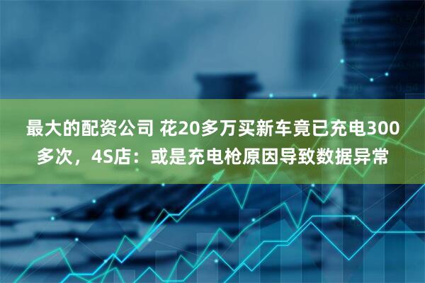 最大的配资公司 花20多万买新车竟已充电300多次，4S店：或是充电枪原因导致数据异常