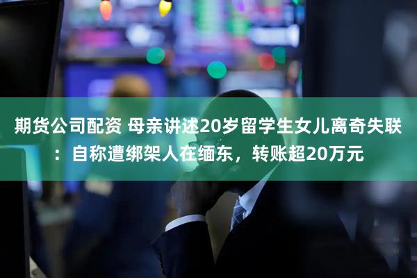 期货公司配资 母亲讲述20岁留学生女儿离奇失联：自称遭绑架人在缅东，转账超20万元