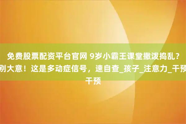 免费股票配资平台官网 9岁小霸王课堂撒泼捣乱？别大意！这是多动症信号，速自查_孩子_注意力_干预