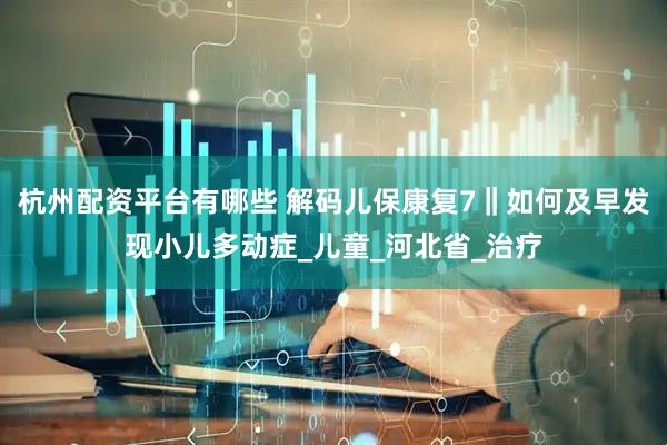 杭州配资平台有哪些 解码儿保康复7‖如何及早发现小儿多动症_儿童_河北省_治疗