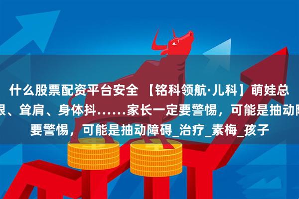 什么股票配资平台安全 【铭科领航·儿科】萌娃总有“小怪动作”？眨眼、耸肩、身体抖……家长一定要警惕，可能是抽动障碍_治疗_素梅_孩子